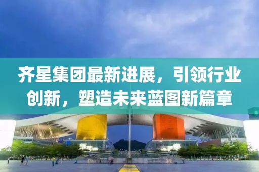 齊星集團最新進展，引領行業(yè)創(chuàng)新，塑造未來藍圖新篇章