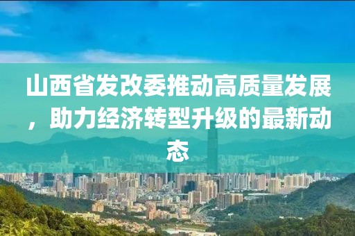山西省發(fā)改委推動高質(zhì)量發(fā)展，助力經(jīng)濟轉(zhuǎn)型升級的最新動態(tài)