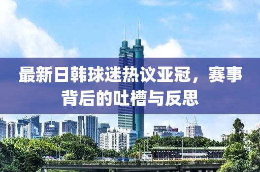 最新日韓球迷熱議亞冠，賽事背后的吐槽與反思