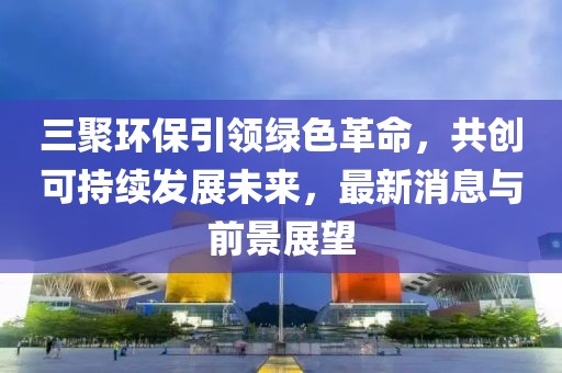 三聚環(huán)保引領(lǐng)綠色革命，共創(chuàng)可持續(xù)發(fā)展未來(lái)，最新消息與前景展望