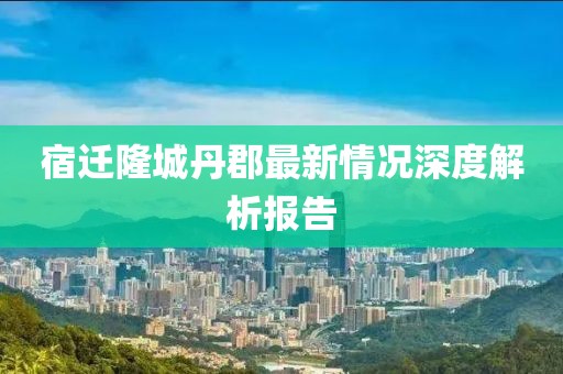 宿遷隆城丹郡最新情況深度解析報告