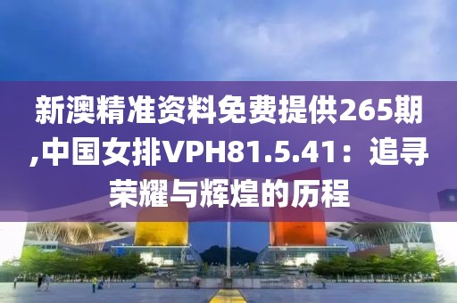 新澳精準資料免費提供265期,中國女排VPH81.5.41：追尋榮耀與輝煌的歷程