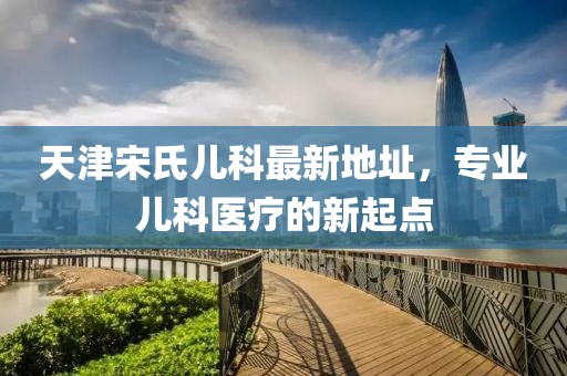 天津宋氏兒科最新地址，專業(yè)兒科醫(yī)療的新起點