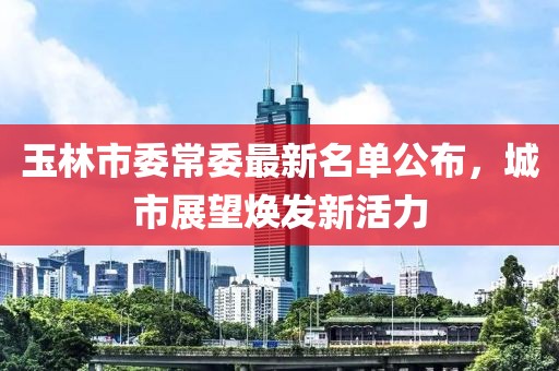 玉林市委常委最新名單公布，城市展望煥發(fā)新活力