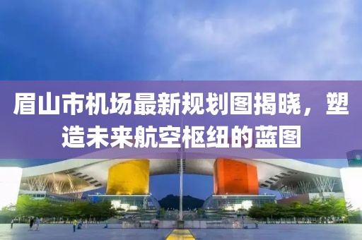 眉山市機場最新規(guī)劃圖揭曉，塑造未來航空樞紐的藍圖