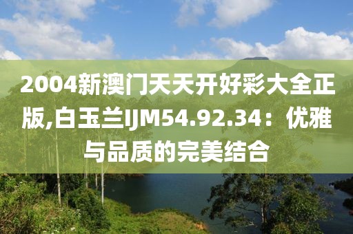 2004新澳門天天開好彩大全正版,白玉蘭IJM54.92.34：優(yōu)雅與品質(zhì)的完美結(jié)合