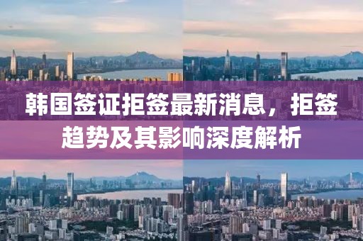 韓國簽證拒簽最新消息，拒簽趨勢及其影響深度解析