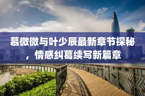 慕微微與葉少辰最新章節(jié)探秘，情感糾葛續(xù)寫新篇章