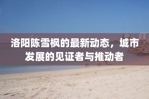 洛陽陳雪楓的最新動態(tài)，城市發(fā)展的見證者與推動者