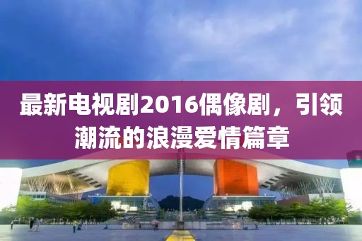 最新電視劇2016偶像劇，引領(lǐng)潮流的浪漫愛情篇章