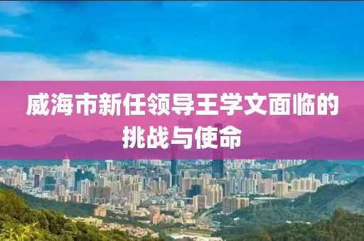 威海市新任領(lǐng)導(dǎo)王學(xué)文面臨的挑戰(zhàn)與使命