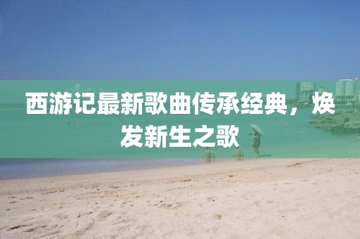 西游記最新歌曲傳承經(jīng)典，煥發(fā)新生之歌