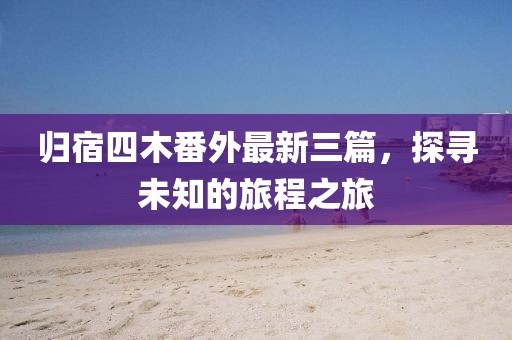 歸宿四木番外最新三篇，探尋未知的旅程之旅
