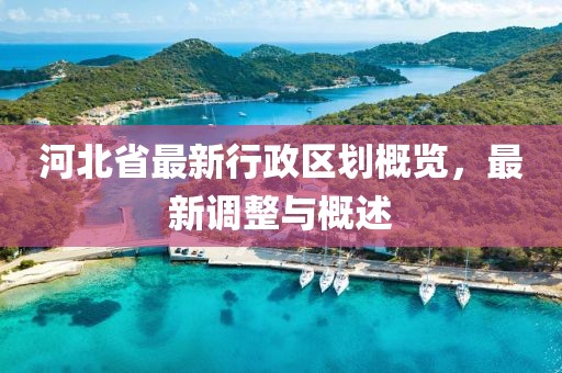 河北省最新行政區(qū)劃概覽，最新調(diào)整與概述