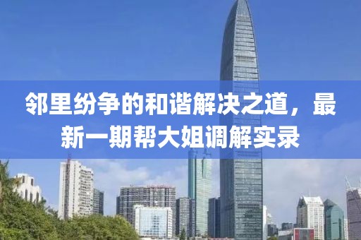 鄰里紛爭的和諧解決之道，最新一期幫大姐調(diào)解實錄