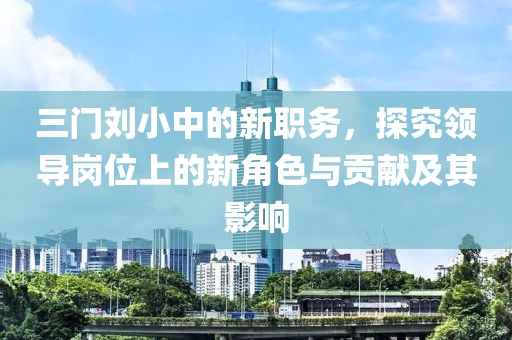 三門劉小中的新職務(wù)，探究領(lǐng)導(dǎo)崗位上的新角色與貢獻(xiàn)及其影響
