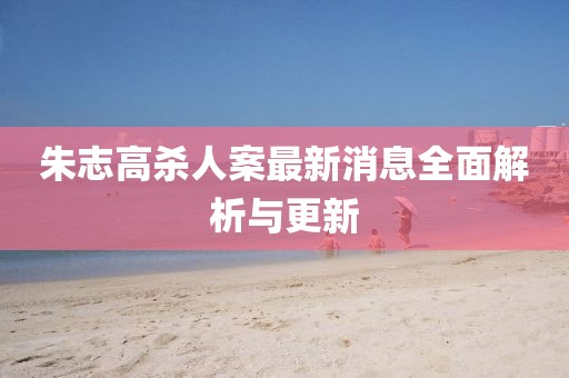 朱志高殺人案最新消息全面解析與更新