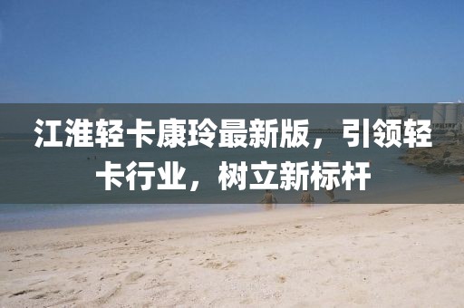 江淮輕卡康玲最新版，引領(lǐng)輕卡行業(yè)，樹立新標(biāo)桿