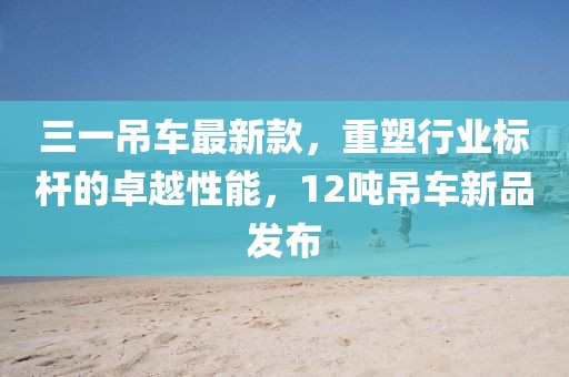 三一吊車最新款，重塑行業(yè)標桿的卓越性能，12噸吊車新品發(fā)布