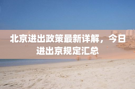 北京進(jìn)出政策最新詳解，今日進(jìn)出京規(guī)定匯總