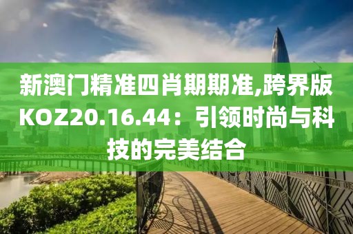 新澳門精準(zhǔn)四肖期期準(zhǔn),跨界版KOZ20.16.44：引領(lǐng)時尚與科技的完美結(jié)合