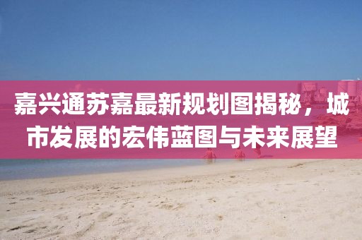 嘉興通蘇嘉最新規(guī)劃圖揭秘，城市發(fā)展的宏偉藍圖與未來展望