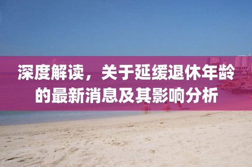 深度解讀，關(guān)于延緩?fù)诵菽挲g的最新消息及其影響分析