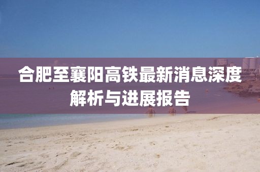 合肥至襄陽高鐵最新消息深度解析與進(jìn)展報告