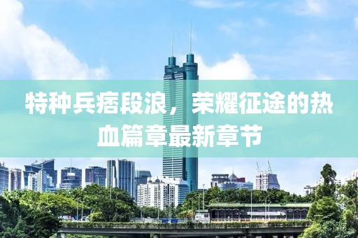 特種兵痞段浪，榮耀征途的熱血篇章最新章節(jié)