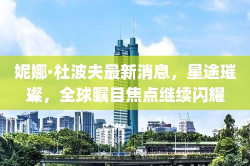 妮娜·杜波夫最新消息，星途璀璨，全球矚目焦點繼續(xù)閃耀