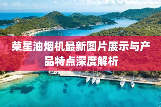 榮星油煙機最新圖片展示與產(chǎn)品特點深度解析