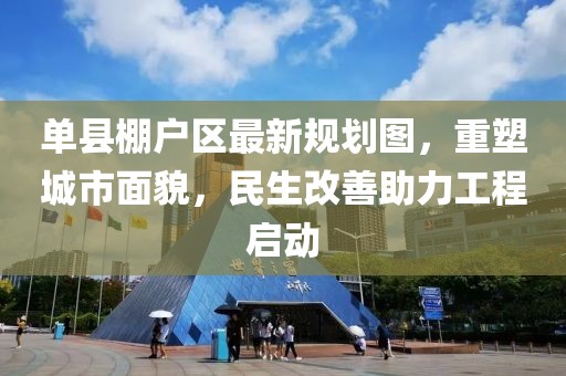 單縣棚戶(hù)區(qū)最新規(guī)劃圖，重塑城市面貌，民生改善助力工程啟動(dòng)