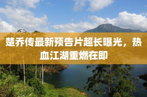 楚喬傳最新預(yù)告片超長(zhǎng)曝光,熱血江湖重燃在即