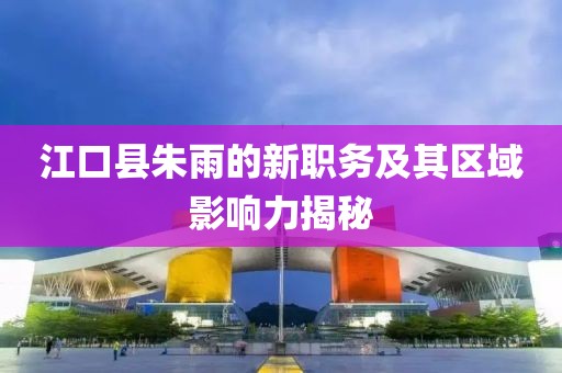 江口縣朱雨的新職務(wù)及其區(qū)域影響力揭秘