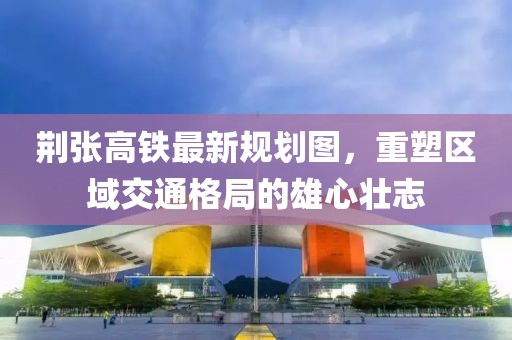 荊張高鐵最新規(guī)劃圖，重塑區(qū)域交通格局的雄心壯志