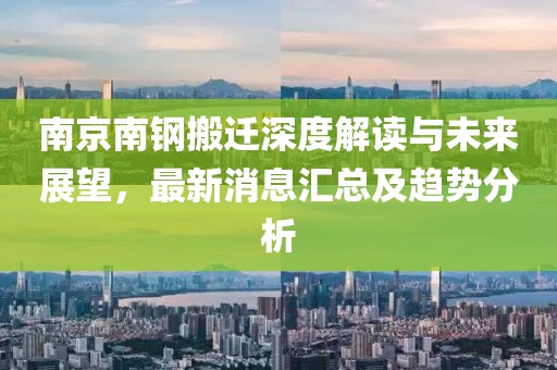 南京南鋼搬遷深度解讀與未來(lái)展望，最新消息匯總及趨勢(shì)分析