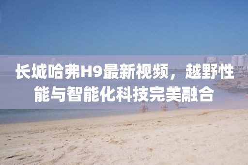 長城哈弗H9最新視頻，越野性能與智能化科技完美融合