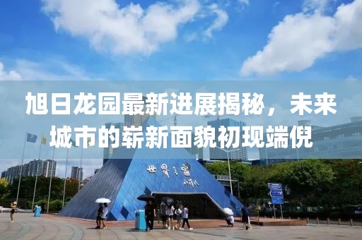 旭日龍園最新進展揭秘，未來城市的嶄新面貌初現(xiàn)端倪