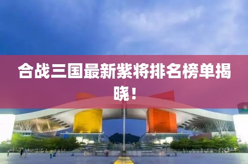 合戰(zhàn)三國最新紫將排名榜單揭曉！