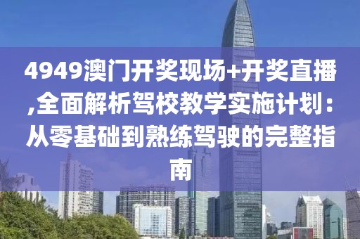 4949澳門開獎現(xiàn)場+開獎直播,全面解析駕校教學實施計劃：從零基礎到熟練駕駛的完整指南