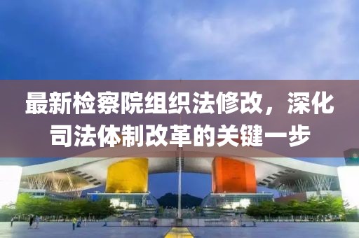 最新檢察院組織法修改，深化司法體制改革的關(guān)鍵一步