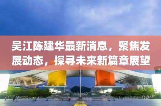 吳江陳建華最新消息，聚焦發(fā)展動(dòng)態(tài)，探尋未來新篇章展望