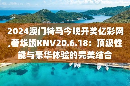 2024澳門特馬今晚開獎億彩網(wǎng),奢華版KNV20.6.18：頂級性能與豪華體驗(yàn)的完美結(jié)合