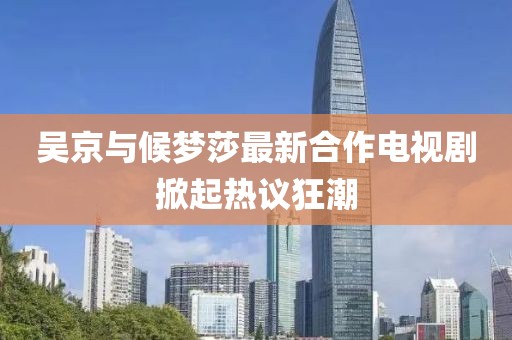 吳京與候夢莎最新合作電視劇掀起熱議狂潮