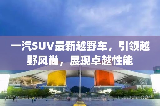 一汽SUV最新越野車，引領(lǐng)越野風(fēng)尚，展現(xiàn)卓越性能