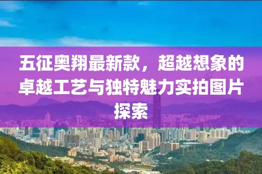 五征奧翔最新款，超越想象的卓越工藝與獨(dú)特魅力實(shí)拍圖片探索