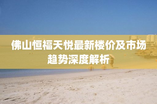 佛山恒福天悅最新樓價(jià)及市場(chǎng)趨勢(shì)深度解析