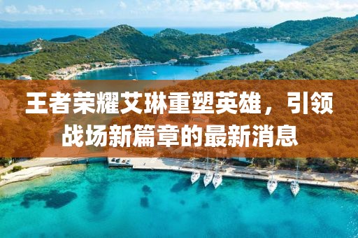 王者榮耀艾琳重塑英雄，引領(lǐng)戰(zhàn)場(chǎng)新篇章的最新消息