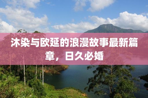 沐染與歐延的浪漫故事最新篇章，日久必婚