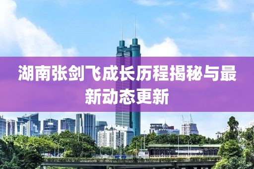 湖南張劍飛成長(zhǎng)歷程揭秘與最新動(dòng)態(tài)更新
